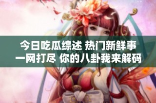 今日吃瓜综述 热门新鲜事一网打尽 你的八卦我来解码