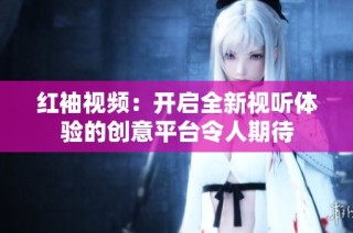 红袖视频：开启全新视听体验的创意平台令人期待