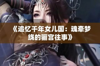 《追忆千年女儿国：魂牵梦绕的骊宫往事》