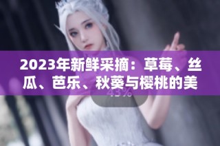 2023年新鲜采摘：草莓、丝瓜、芭乐、秋葵与樱桃的美味之旅
