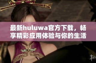 最新huluwa官方下载，畅享精彩应用体验与你的生活相伴