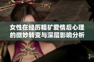 女性在经历粗犷爱情后心理的微妙转变与深层影响分析