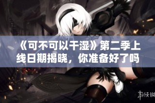 《可不可以干湿》第二季上线日期揭晓，你准备好了吗？