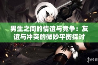 男生之间的情谊与竞争：友谊与冲突的微妙平衡探讨