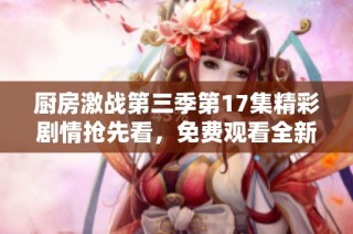 厨房激战第三季第17集精彩剧情抢先看，免费观看全新内容