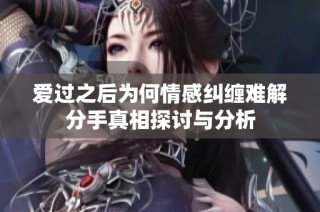 爱过之后为何情感纠缠难解分手真相探讨与分析