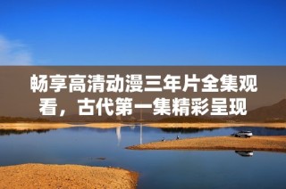畅享高清动漫三年片全集观看，古代第一集精彩呈现