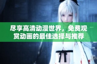 尽享高清动漫世界，免费观赏动画的最佳选择与推荐