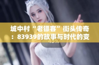 城中村“老镖客”街头传奇：83939的故事与时代的变迁
