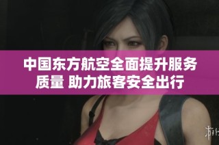 中国东方航空全面提升服务质量 助力旅客安全出行