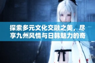 探索多元文化交融之美，尽享九州风情与日韩魅力的奇妙旅程