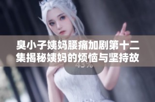 臭小子姨妈腰痛加剧第十二集揭秘姨妈的烦恼与坚持故事