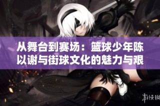 从舞台到赛场：篮球少年陈以谢与街球文化的魅力与艰难之路