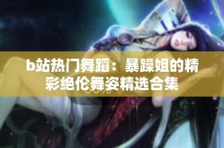 b站热门舞蹈：暴躁姐的精彩绝伦舞姿精选合集