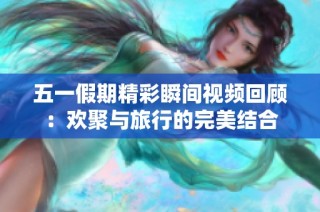 五一假期精彩瞬间视频回顾：欢聚与旅行的完美结合