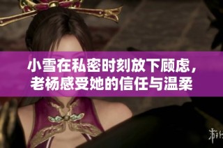 小雪在私密时刻放下顾虑，老杨感受她的信任与温柔