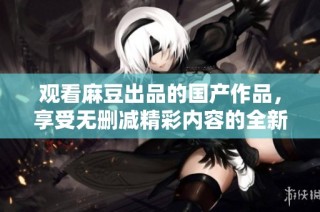 观看麻豆出品的国产作品，享受无删减精彩内容的全新体验