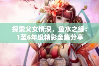 探索父女情深，鱼水之缘：1至6年级精彩全集分享