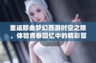 重返那曲梦幻西游时空之隙，体验青春回忆中的精彩冒险之旅