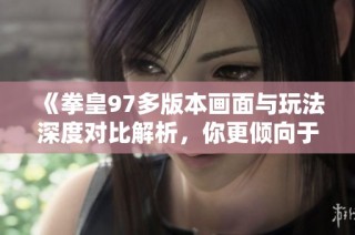 《拳皇97多版本画面与玩法深度对比解析，你更倾向于哪个版本呢》
