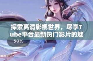 探索高清影视世界，尽享Tube平台最新热门影片的魅力与乐趣
