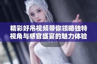 精彩好吊视频带你领略独特视角与感官盛宴的魅力体验