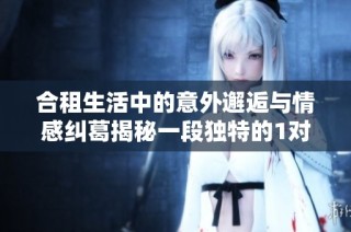 合租生活中的意外邂逅与情感纠葛揭秘一段独特的1对1故事