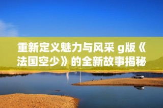 重新定义魅力与风采 g版《法国空少》的全新故事揭秘