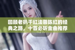 回顾老扒干红法蓉陈红的经典之路，十首必听金曲推荐