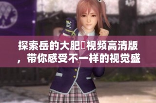探索岳的大肥坹视频高清版，带你感受不一样的视觉盛宴