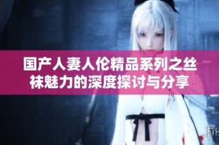 国产人妻人伦精品系列之丝袜魅力的深度探讨与分享