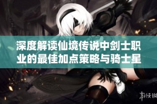 深度解读仙境传说中剑士职业的最佳加点策略与骑士星盘技巧