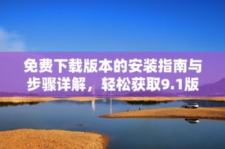 免费下载版本的安装指南与步骤详解，轻松获取9.1版本