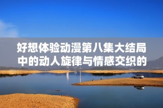 好想体验动漫第八集大结局中的动人旋律与情感交织的完美瞬间