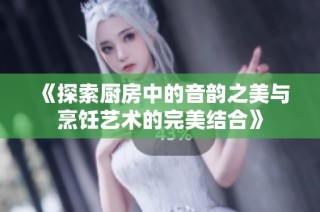 《探索厨房中的音韵之美与烹饪艺术的完美结合》