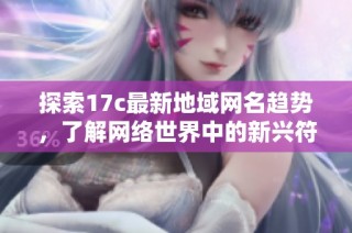 探索17c最新地域网名趋势，了解网络世界中的新兴符号与文化含义