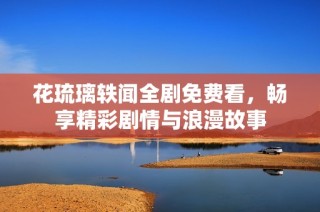 花琉璃轶闻全剧免费看，畅享精彩剧情与浪漫故事