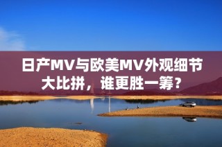 日产MV与欧美MV外观细节大比拼，谁更胜一筹？