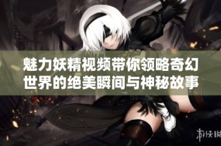 魅力妖精视频带你领略奇幻世界的绝美瞬间与神秘故事