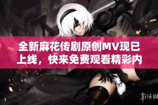 全新麻花传剧原创MV现已上线，快来免费观看精彩内容！
