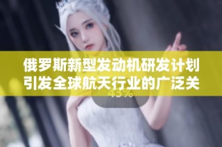俄罗斯新型发动机研发计划引发全球航天行业的广泛关注与期待