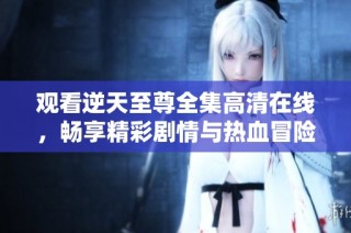观看逆天至尊全集高清在线，畅享精彩剧情与热血冒险