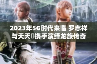 2023年5G时代来临 罗志祥与天天奭携手演绎龙族传奇