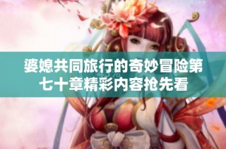 婆媳共同旅行的奇妙冒险第七十章精彩内容抢先看