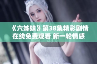 《六姊妹》第38集精彩剧情在线免费观看 新一轮情感纠葛即将展开