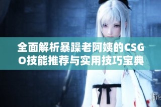 全面解析暴躁老阿姨的CSGO技能推荐与实用技巧宝典