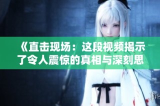《直击现场：这段视频揭示了令人震惊的真相与深刻思考》