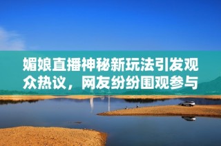 媚娘直播神秘新玩法引发观众热议，网友纷纷围观参与互动