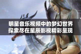 明星音乐视频中的梦幻世界探索尽在星辰影视精彩呈现