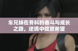车兄妹在骨科的奋斗与成长之路，逆境中绽放希望